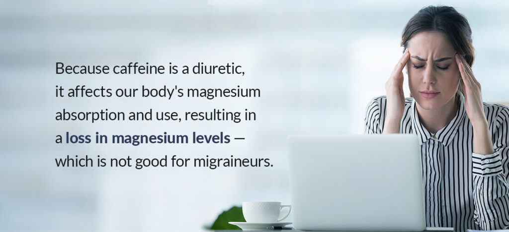 Caffeine is a diuretic and affects our body's magnesium absorption and use, resulting in a loss in magnesium levels — which is not good for migraineurs.